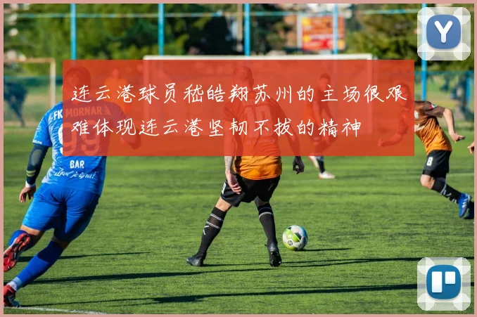 连云港球员嵇皓翔苏州的主场很艰难体现连云港坚韧不拔的精神